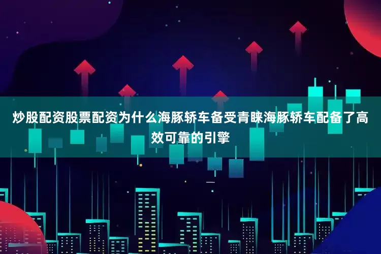 炒股配资股票配资为什么海豚轿车备受青睐海豚轿车配备了高效可靠的引擎