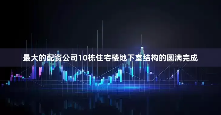最大的配资公司10栋住宅楼地下室结构的圆满完成