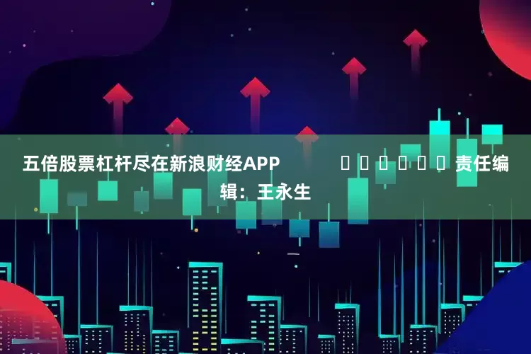 五倍股票杠杆尽在新浪财经APP            						责任编辑：王永生