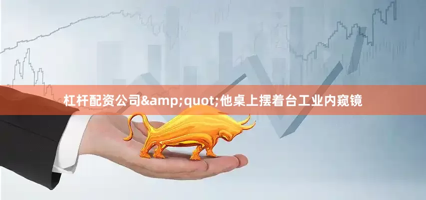 杠杆配资公司&quot;他桌上摆着台工业内窥镜