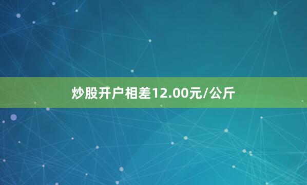 炒股开户相差12.00元/公斤