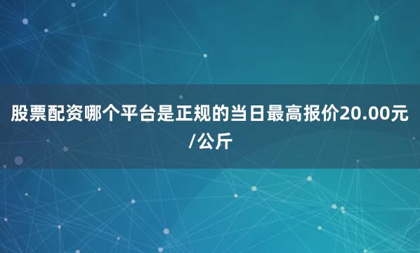 股票配资哪个平台是正规的当日最高报价20.00元/公斤