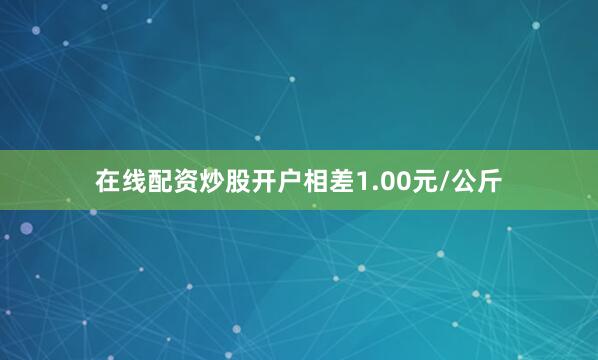 在线配资炒股开户相差1.00元/公斤