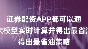 证券配资APP都可以通过AI大模型实时计算并得出最省油策略