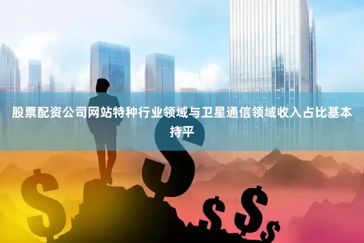 股票配资公司网站特种行业领域与卫星通信领域收入占比基本持平