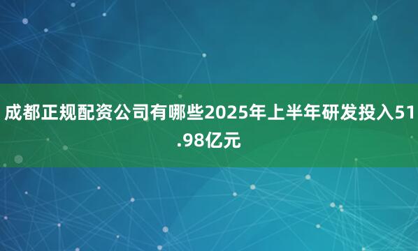 成都正规配资公司有哪些2025年上半年研发投入51.98亿元